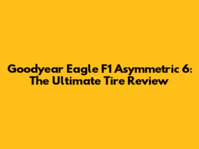 Goodyear Eagle F1 Asymmetric 6: The Ultimate Tire Review
