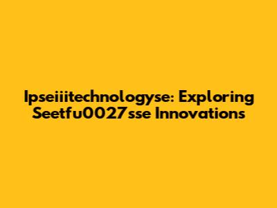 Ipseiiitechnologyse: Exploring Seetfu0027sse Innovations
