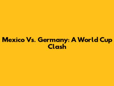 Mexico Vs. Germany: A World Cup Clash