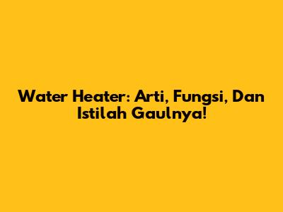 Water Heater: Arti, Fungsi, Dan Istilah Gaulnya!